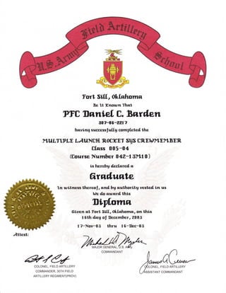 Tort Slf[.,      Ofuf.a;hotrtz
                                      Be'l,t Kttowtr Thq,t,

                 FTtr Dnnief, E. Bwilett
                                       ag?-86-2217
                           hnv ing successf ulf,y corngf.et eil the

     yLuLT'.tgLE LAlJ;Ntr {n':OtrKET SUS trRElOy1,Ey1,BEn
                       Cfass 005-04
               (Eourse Nutnber O 42-1 3F1.d O )
                                     isherehy d,ecfqred, a

                                    6rnilunte
             ^l,n wtrtra;ess ttrrrzreol  , atrd bg nuthorlt'q vesl'eil trn us
                                      h)e do nwqrd,l,his

                                      Diplotnil
                      67ven       nl Jort SIf[,, Oilf,zhotnn, on thi.s
                              1   6th ilng ol trecetnber,20O6
                            1?-Nov-05 |,hru          16-1!ec-05




e74
COLONEL, FIELD ARTILLERY
                                           COMMANDANT




                                                                /
                                                                    ),*Qb
                                                                    q6toNet.   FrELD ARTr LLERY
 COMMANDER,3OTH FIELD                                          fir.,rro*T      coMMANDANT
ARTILLERY REGIMENT(PROV)
 