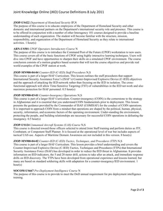 Joint Knowledge Online (JKO) Course Definitions 8 July 2011

J3OP-US422 Department of Homeland Security IP,N
The purpose of this course is to educate employees of the Department of Homeland Security and other
domestic and international partners on the Department's international security role and presence. This course is
to be offered in conjunction with a number of other Interagency 101 courses designed to provide a baseline
understanding of each organization. The student will become familiar with the structure, mission,
responsibility, and organization of the Department of Homeland Security as they relate to international
activities. 1 hour(s)

ARN-US501 CPOF Operators Introductory Course N
The purpose of this course is to introduce the Command Post of the Future (CPOF) workstation to new users.
This course covers all of the basic functions of CPOF using highly interactive learning techniques. Users will
dive into CPOF and have opportunities to sharpen their skills on a simulated CPOF environment. The course
conclusion consists of a motion graphics based scenario that will test the course objectives and provide real
world examples of the CPOF station at work.

J3OP-MN900-04-04 Counter-IED (C-IED) Staff Procedures N,S
This course is part of a larger ISAF Curriculum. This lesson outlines the staff procedures that support
International Security Assistance Force’s (ISAF’s) Counter-Improvised Explosive Device (C-IED) objectives
and the approach of attacking the IED network rather than focusing on the IED in isolation. The cross-
functional approach will allow Time-Sensitive Targeting (TST) of vulnerabilities in the IED net-work and also
maximize protection for ISAF personnel. 0.5 hour(s)

J3OP-MN900-03-01 Counter-Insurgency Operations N,S
This course is part of a larger ISAF Curriculum. Counter-insurgency (COIN) is the cornerstone to the strategy
in Afghanistan and it is essential that you understand COIN fundamentals prior to deployment. This lesson
presents the guidance provided by the Commander of ISAF (COMISAF) for the conduct of COIN operations.
It is important to approach COIN from a mindset that operations are shaped by the political, human, physical,
security, information, and economic factors of the operating environment. Under-standing the environment,
protecting the people, and building relationships are necessary for successful COIN operations in defeating the
insurgency. 0.5 hour(s)

J3OP-US124 Unmanned Aircraft Systems (UAS) Course N,S
This course is directed toward those officers selected to attend Joint Staff training and perform duties as JTF,
Combatant, or Component Staff Planner. It is focused at the operational level of war but includes aspects of
tactical UAS use. Aspects of Maritime Domain Awareness are not included in this version. 8 hour(s)

J3OP-MN900-04-02 Counter-IED (C-IED) Tactics, Techniques, and Procedures (TTP) N,S
This course is part of a larger ISAF Curriculum. This lesson provides a brief understanding and covers the
Counter-Improvised Explosive Device (C-IED) Tactics, Techniques and Procedures (TTPs) that International
Security Assistance Force (ISAF) has developed in order to reduce the IED threat in Afghanistan. It provides
information on IED indicators, the 5 and 20 meter drill, actions to take after an attack, and immediate response
drills on IED discovery. The TTPs have been developed from operational experience and lessons learned, but
many are based on standard soldiering skills with adaptation for a counter-insurgency/IED environment. 1
hour(s)

SOCOM-US667 Pre-Deployment Intelligence Course N
The purpose of this course is to provide to meet the DoD annual requirement for pre deployment intelligence
training.



                                                                                                      Page 2 of 3
 