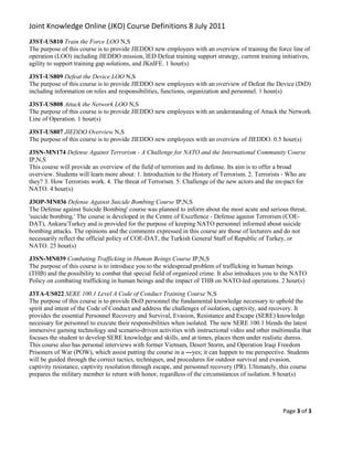 Joint Knowledge Online (JKO) Course Definitions 8 July 2011
J3ST-US810 Train the Force LOO N,S
The purpose of this course is to provide JIEDDO new employees with an overview of training the force line of
operation (LOO) including JIEDDO mission, IED Defeat training support strategy, current training initiatives,
agility to support training gap solutions, and JKnIFE. 1 hour(s)

J3ST-US809 Defeat the Device LOO N,S
The purpose of this course is to provide JIEDDO new employees with an overview of Defeat the Device (DtD)
including information on roles and responsibilities, functions, organization and personnel. 1 hour(s)

J3ST-US808 Attack the Network LOO N,S
The purpose of this course is to provide JIEDDO new employees with an understanding of Attack the Network
Line of Operation. 1 hour(s)

J3ST-US807 JIEDDO Overview N,S
The purpose of this course is to provide JIEDDO new employees with an overview of JIEDDO. 0.5 hour(s)

J3SN-MN174 Defense Against Terrorism - A Challenge for NATO and the International Community Course
IP,N,S
This course will provide an overview of the field of terrorism and its defense. Its aim is to offer a broad
overview. Students will learn more about: 1. Introduction to the History of Terrorism. 2. Terrorists - Who are
they? 3. How Terrorists work. 4. The threat of Terrorism. 5. Challenge of the new actors and the im-pact for
NATO. 4 hour(s)

J3OP-MN036 Defense Against Suicide Bombing Course IP,N,S
The Defense against Suicide Bombing' course was planned to inform about the most acute and serious threat,
'suicide bombing.' The course is developed in the Centre of Excellence - Defense against Terrorism (COE-
DAT), Ankara/Turkey and is provided for the purpose of keeping NATO personnel informed about suicide
bombing attacks. The opinions and the comments expressed in this course are those of lecturers and do not
necessarily reflect the official policy of COE-DAT, the Turkish General Staff of Republic of Turkey, or
NATO. 25 hour(s)

J3SN-MN039 Combating Trafficking in Human Beings Course IP,N,S
The purpose of this course is to introduce you to the widespread problem of trafficking in human beings
(THB) and the possibility to combat that special field of organized crime. It also introduces you to the NATO
Policy on combating trafficking in human beings and the impact of THB on NATO-led operations. 2 hour(s)

J3TA-US022 SERE 100.1 Level A Code of Conduct Training Course N,S
The purpose of this course is to provide DoD personnel the fundamental knowledge necessary to uphold the
spirit and intent of the Code of Conduct and address the challenges of isolation, captivity, and recovery. It
provides the essential Personnel Recovery and Survival, Evasion, Resistance and Escape (SERE) knowledge
necessary for personnel to execute their responsibilities when isolated. The new SERE 100.1 blends the latest
immersive gaming technology and scenario-driven activities with instructional video and other multimedia that
focuses the student to develop SERE knowledge and skills, and at times, places them under realistic duress.
This course also has personal interviews with former Vietnam, Desert Storm, and Operation Iraqi Freedom
Prisoners of War (POW), which assist putting the course in a ―yes; it can happen to me perspective. Students
will be guided through the correct tactics, techniques, and procedures for outdoor survival and evasion,
captivity resistance, captivity resolution through escape, and personnel recovery (PR). Ultimately, this course
prepares the military member to return with honor, regardless of the circumstances of isolation. 8 hour(s)




                                                                                                    Page 3 of 3
 