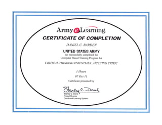 Army@Liffiing.
CERTIFICATE OF COMPLETION
             DAI{IEL C. BARDEIV
           UNITED STATES ARMY
            has successfully completed the
         Computer Based Training Program for

CRITICAL THINKING ESSENTIALS : APPLYING CRITIC

                         I Hours
                       07 Oct 1I
                Certificate presented by



           tr"^4." C,bc^k<
           -,**y
                  "'tr" -
           Project Director
           Distributed Learning System
 