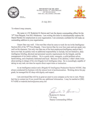 DEPARTMENT OF THE ARMY
                                  HEADQUARTERS. 75TH FIRES BRIGADE
                                          3427 WILSON ROAD
                                   FORT SILL. OKLAHOMA 73503-6009

             RIPLY TO
             ATTEITIOOF:




                                        2l luly 2011

To whom it may concern,

        My name is LTC Roderick D. Herron and I am the deputy commanding officer for the
75th Fires Brigade, Fort Sill, Oklahoma. I am writing this letter to wholeheartedly endorse Mr.
Daniel Barden for employment at your organization.I am extremely confident he will make an
outstanding addition to your organization.

         I knew Dan very well. I first met Dan when he came to work for me in the Intelligence
Section (S2) of the 75th Fires Brigade. I have known Dan for over four years and can speak very
well on his character. Not only was Dan one of the best employees/intelligence analyst that I
have ever had, he quickly took on additional responsibility to include, but not limited to, daily
intelligence briefing, physical and personnel security requirements for the brigade, and the
management of six junior soldiers. He is a quick study, energetic, a solid problem solver,
hardworking, and completely dedicated and loyal. Because of his abilities, I didn't think twice
about putting in charge of his own brigade level intelligence shop. He is exceedingly capable of
taking on any task; nor does he require direct supervision or instruction.

        As an intelligence analyst and a Brigade 52 Intelligence Production Section NCOIC, Dan
always conducted his business with the utmost level of professionalism. Working above his pay
grade, he managed his 52 shop with dignity and respect.

         I am convinced Dan will be as great an asset to your company as he was to ours. Please
feel free to contact me if you would like any additional information. I may be reached at (580)
9 17   -6582 or roderick.herron@conus.army.mil




                                                       ick D. Herron
                                                                     D   4^*--)
                                                  US Army
                                                  Deputy Commanding Officer
 