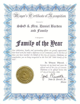 .@ cgot's&nnt ftcsteof                                        coqtuttott
                                  (Presentef to



         bb6 & ffilrs.TAsntel Wwen
                          snl frumi[y
                                 In fo:cognition




         fiuni[y of tlltPeff
'Tour fedkation,   toyttl anf outstanfing ffirts      are greatf1 appreciatef.
t{our fiarf wor{fras mafe a fifference in our communitlt and in tlie fives of
'tliose you ftave toucfred On efiaff of tfre Citl of Lawton, O{kliomo we
 congratufate you on 6eing recognizef as tlie Foft Si[[ "2008 FomiQ of tfre
{ear".
                                                   lJn WitueEs Wercof., r
                                          ftereunto set m1 lianf anf cause tfie
                                          fficiaf seaf of tfre (it1 of Lawton,
                                          O{kfroma to 6e affiaed fiereto tfiis
                                          1fn [a) of aecember, 2008.
                                                        (

                                                      Volln 13. {3urctL[, lr.
                                                                      iffIgyor
 