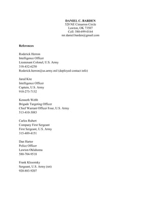 DANIEL C. BARDEN
                                 520 NE Cimarron Circle
                                    Lawton, OK 73507
                                   Cell: 580-699-0164
                               mr.daniel.barden@gmail.com


References

Roderick Herron
Intelligence Officer
Lieutenant Colonel, U.S. Army
318-432-6250
Roderick.herron@us.army.mil (deployed contact info)

Jared Kite
Intelligence Officer
Captain, U.S. Army
910-273-7132

Kenneth Webb
Brigade Targeting Officer
Chief Warrant Officer Four, U.S. Army
513-410-3083

Carlos Rubert
Company First Sergeant
First Sergeant, U.S. Army
315-489-4151

Dan Harter
Police Officer
Lawton Oklahoma
580-704-9518

Frank Klozotsky
Sergeant, U.S. Army (ret)
920-883-9207
 