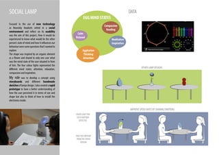 SOCIAL LAMP
Focused in the use of new technology
as Neurosky headsets setted in a social
environment and reflect on its usability
was the aim of this project. How it would be
experienced to know what would be the other
person’s state of mind and how it influences our
behaviourweresomequestionsthatIwantedto
explore.
The shape was inspired by an organic element
as a flower and shared to only one user what
was the mind state of the user situated in from
of him. The four colour lights represented the
different mind states: attention, relaxation,
compassion and inspiration.
My role was to develop a concept using
storyboards and different handmade
sketchesoflampsdesign.Ialsocreatedarapid
prototype to have a better understanding of
how the user perceived it in terms of size and
shape but also to think of how to install the
electronics inside.
EGG MIND STATES
Aggitation
Thinking
Attention
Calm
Relaxed
Meditation
Inspiration
Compassion
Reading
DATA
IMPROVE SPEED DATES BY SHARING EMOTIONS
OTHER LAMP DESIGNS
HIDETHE EMOTION
FROMTHE OTHER
PERSON
COLOR LIGHT FOR
EACH EMOTION
DETECTED
 
