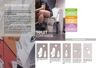 TOILET BRUSH COMPANION
Aconceptofaninteractivetoiletbrushdevelopedtoimprovethe
user experience of this object. I worked as part of the concept
and product development.
My role was to develop ideas, history boards and explore
which emotions we wanted to invoke with the interactions of
the user and the product. I also helped in the development of
the design I sketched different toilet brush shapes and built a
rapid prototype to have a closer experience and exploration of
the experience.
The results indicated a fun experience with an appealing
aesthetic object that users try to avoid interact in their daily
basis. The users also showed respect for the object, as if it was
morethananobject.Althoougharelevantquestionneededtobe
considered: How to design for public and private spaces?
USERTESTING
VIDEO ANALYSIS
ANALYSE INTERACTIONS
AND EMOTIONS
HOWTODESIGN FOR
PUBLIC AND PRIVATE SPACES
FUTURE
CONSIDERATIONS
RAPID PROTOTYPE
SHAPE PERCEPTION
EMOTIONS AND MOVEMENT
10 minutes after the toilet is
being used, the brush starts to
move.
After15minofwaiting,
the brush starts to feel
anxious and moves
faster.
The user holds and uses
thebrush.Whenmoving,
the brush makes music.
When putted back, the
brush bends and thanks
the user.
Toilet companion awaits the
user.
TOILET BRUSHTIME LINE
 