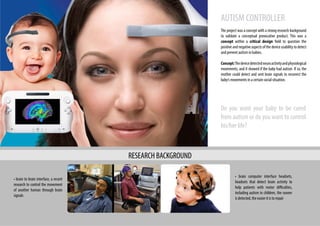 Do you want your baby to be cured
from autism or do you want to control
his/her life?
AUTISM CONTROLLER
The project was a concept with a strong research background
to validate a conceptual provocative product. This was a
concept within a critical design field to question the
positive and negative aspects of the device usability to detect
and prevent autism in babies.
Concept:Thedevicedetectedneuroactivityandphysiological
movements, and it showed if the baby had autism. If so, the
mother could detect and sent brain signals to recorrect the
baby’s movements in a certain social situation.
• brain computer interface headsets,
headsets that detect brain activity to
help patients with motor difficulties,
including autism in children, the sooner
is detected, the easier it is to repair
• brain to brain interface, a recent
research to control the movement
of another human through brain
signals
RESEARCH BACKGROUND
 