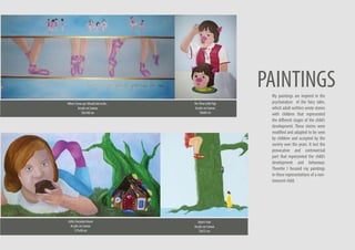 My paintings are inspired in the
psychanalyse of the fairy tales,
which adult writters wrote stories
with children that represented
the different stages of the child’s
development. These stories were
modified and adapted to be seen
by children and accepted by the
society over the years. It lost the
provocative and controversial
part that represented the child’s
development and behaviour.
Therefor I focused my paintings
in these representations of a non-
innocent child.
TheThreeLittlePigs
Acrylic on Canvas
50x60 cm
WhenIGrowupIWouldLiketoBe...
Acrylic on Canvas
50x100 cm
LittleChocolateHouse
Acrylic on Canvas
127x38 cm
Bean’sFoot
Acrylic on Canvas
76x72 cm
PAINTINGS
 