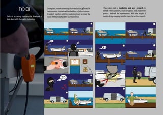 Duringthis2monthsinternshipIillustratedastoryboardof
twoscenarios.AscenariowithandwithoutaFydicocustomer .
I worked together with the marketing team to share the
value of the product and the user experience.
FYDICO
Fydico is a start-up company that developed a
boat alarm with fiber optics technology.
I have also made a marketing and user research to
identify their customers, boat corruption, and analyse the
product feedback for improvements. With the insights I
madeadesignmappingtodefinetopicsforfurtherresearch.
 