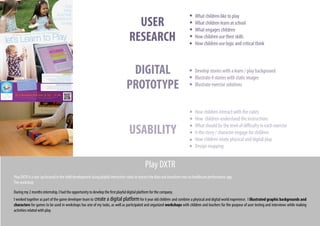 During my 2 months internship, I had the opportunity to develop the first playful digital platform for the company.
I worked together as part of the game developer team to create a digital platformfor 6 year old children and combine a physical and digital world experience. I illustrated graphic backgrounds and
characters for games to be used in workshops has one of my tasks, as well as participated and organized workshops with children and teachers for the purpose of user testing and interviews while making
activities related with play.
Play DXTR
Play DXTR is a star-up focused in the child development using playful interactive cubes to extract the data and transform into an healthcare performance app.
The workshop
What children like to play
What children learn at school
What engages children
How children use their skills
How children use logic and critical think
Develop stories with a learn / play background
Illustrate 4 stories with static images
Illustrate exercise solutions
How children interact with the cubes
How children understand the instructions
What should be the level of difficulty in each exercise
Is the story / character engage for children
How children relate physical and digital play
Design mapping
USER
RESEARCH
DIGITAL
PROTOTYPE
USABILITY
 