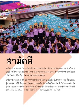 สามัคคี คือ ความพร้อมเพรียงกัน ความกลมเกลียวกัน ความปรองดองกัน ร่วมใจกัน
ปฏิบัติงานให้บรรลุผลตามที่ต้อง การ เกิดงานการอย่างสร้างสรรค์ ปราศจากการทะเลาะวิวาท
ไม่เอารัดเอาเปรียบกัน เป็นการยอมรับความมีเหตุผล
ผู้ที่มีความสามัคคี คือ ผู้ที่เปิดใจกว้างรับฟังความคิดเห็นของผู้อื่น รู้บทบาทของตน ทั้งในฐานะ
ผู้นาและผู้ตามที่ดี มีความมุ่งมั่นต่อการรวมพลัง ช่วยเหลือเกื้อกูลกัน เพื่อให้การงานสาเร็จ
ลุล่วง แก้ปัญหาและขจัดความขัดแย้งได้ เป็นผู้มีเหตุผล ยอมรับความแตกต่างหลากหลายทาง
วัฒนธรรม ความคิด ความเชื่อ พร้อมที่จะปรับตัวเพื่ออยู่ร่วมกันอย่างสันติ
สามัคคี
 