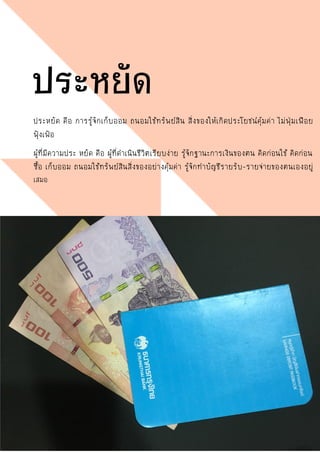 ประหยัด คือ การรู้จักเก็บออม ถนอมใช้ทรัพย์สิน สิ่งของให้เกิดประโยชน์คุ้มค่า ไม่ฟุ่มเฟือย
ฟุ้งเฟ้อ
ผู้ที่มีความประ หยัด คือ ผู้ที่ดาเนินชีวิตเรียบง่าย รู้จักฐานะการเงินของตน คิดก่อนใช้ คิดก่อน
ซื้อ เก็บออม ถนอมใช้ทรัพย์สินสิ่งของอย่างคุ้มค่า รู้จักทาบัญชีรายรับ-รายจ่ายของตนเองอยู่
เสมอ
ประหยัด
 