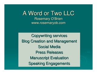A Word or Two LLC
     Rosemary O’Brien
    www.rosemaryob.com


     Copywriting services
Blog Creation and Management
         Social Media
       Press Releases
     Manuscript Evaluation
    Speaking Engagements
 