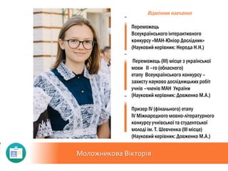 Моложникова Вікторія
Відмінник навчання
Переможець
Всеукраїнського інтерактивного
конкурсу «МАН-Юніор Дослідник»
(Науковий керівник: Нерода Н.Н.)
Переможець (III) місце з української
мови II –го (обласного)
етапу Всеукраїнського конкурсу –
захисту науково дослідницьких робіт
учнів –членів МАН України
(Науковий керівник: Довженко М.А.)
Призер ІV (фінального) етапу
ІV Міжнародного мовно-літературного
конкурсу учнівської та студентської
молоді ім. Т. Шевченка (ІІІ місце)
(Науковий керівник: Довженко М.А.)
 