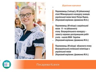 Писарева Ксенія
Відмінник навчання
Переможець (I місце) у III (обласному)
етапі Міжнародного конкурсу знавців
української мови імені Петра Яцика.
(Науковий керівник: Довженко М.А.)
Переможець (III місце) з української
мови II –го (обласного)
етапу Всеукраїнського конкурсу –
захисту науково дослідницьких робіт
учнів –членів МАН України
(Науковий керівник: Довженко М.А.)
Переможець (III місце) обласного етапу
Всеукраїнської учнівської олімпіади з
української мови
(Науковий керівник: Довженко М.А.)
 
