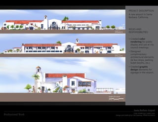 PROJECT DESCRIPTION:
                                      A new airport in Santa
                                      Barbara, California.




                                      ROLES AND
                                      RESPONSIBILITIES:

                                      •	Created color
                                        rendering for public
                                        display and use at city
                                        council meetings.
                                      •	Designed
                                        complimentary
                                        architectural elements.
                                        (ie bus stops, parking
                                        ticket booths, etc.)
                                      •	Created graphic
                                        design elements for
                                        signage in the airport.




                                             Santa Barbara Airport
                                             Color rendering in water color
Professional Work   Design and drafting by Fred Sweeney, PMSM Architects
 