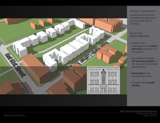 PROJECT DESCRIPTION:
                              A planned multi-family
                              residential development
                              on the south side of
                              Chicago.



                             ROLES AND
                             RESPONSIBILITIES:

                             •	Aided in the
                               investigative and urban
                               planning dimension of
                               the project.

                             •	Developed schematic
                               3D massing models of
                               the site and the planned
                               development.

                             •	Presented to the
                               development team.

                             •	Created initial facade
                               studies.




                    Multi-family Residential Development
                                    Massing model in SketchUp
Professional Work                           Facade in AutoCad
 
