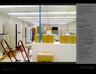 PROJECT DESCRIPTION:
                    The renovation of two
                    existing rooms in a
                    public health laboratory
                    building.


                    ROLES AND
                    RESPONSIBILITIES:

                    •	Served as Project
                      Manager.
                    •	Worked with Client
                     (Capital Development Board
                     of Illinois) and the End
                     User (Illinois Department
                     of Public Health) to create
                     an acceptable design
                     solution within budget.
                    •	Created bid documents
                      and oversaw bidding
                      process.
                    •	Remained Project
                      Manager for the
                      Construction
                      Administration phase
                      and reviewed all
                      submittals and shop
                      drawings.




                      Public Health Laboratory
                       Photograph of existing conditions
Professional Work
 