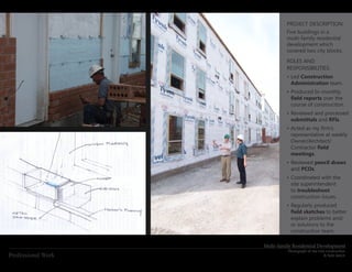 PROJECT DESCRIPTION:
                              Five buildings in a
                              multi-family residential
                              development which
                              covered two city blocks.
                              ROLES AND
                              RESPONSIBILITIES:
                              •	Led Construction
                                Administration team.
                              •	Produced bi-monthly
                                field	reports over the
                                course of construciton.
                              •	Reviewed and processed
                                submittals and RFIs.
                              •	Acted	as	my	firm’s	
                                representative at weekly
                                Owner/Architect/
                                Contractor field	
                                meetings.
                              •	Reviewed pencil draws
                                and PCOs.
                              •	Coordinated with the
                                site superintendent
                                to troubleshoot
                                construction issues.
                              •	Regularly produced
                                field	sketches to better
                                explain problems and/
                                or solutions to the
                                construction team.

                    Multi-family Residential Development
                              Photograph of site mid-construction
Professional Work                                   &	field	sketch
 