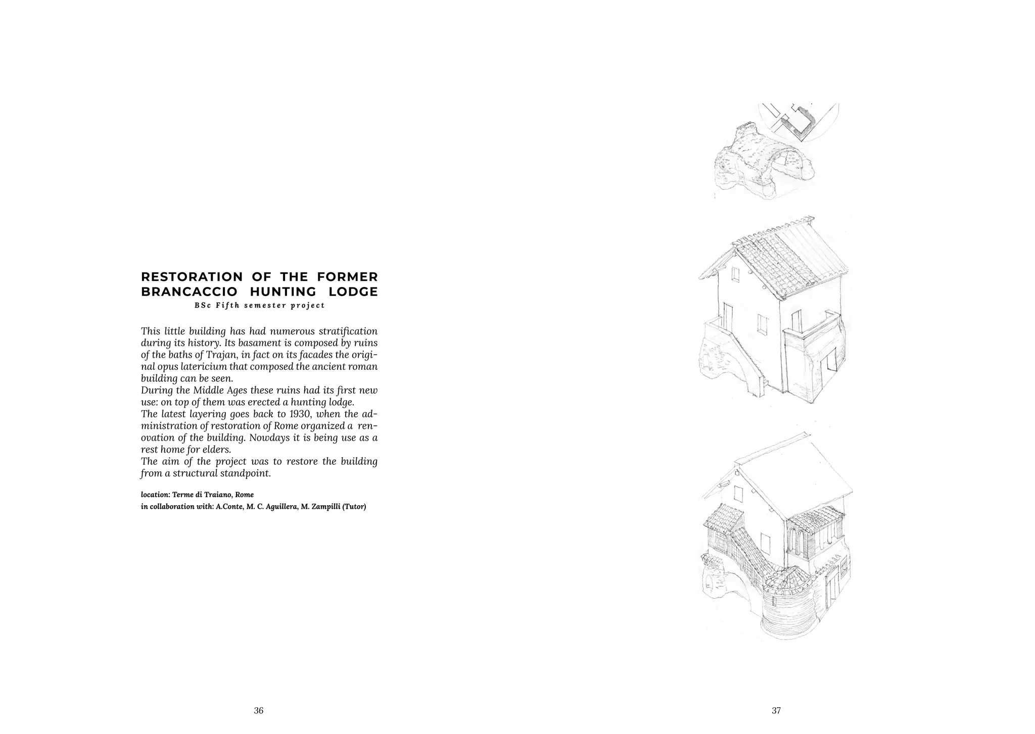 36
RESTORATION OF THE FORMER
BRANCACCIO HUNTING LODGE
B S c F i f t h s e m e s t e r p r o j e c t
This little building has had numerous stratification
during its history. Its basament is composed by ruins
of the baths of Trajan, in fact on its facades the origi-
nal opus latericium that composed the ancient roman
building can be seen.
During the Middle Ages these ruins had its first new
use: on top of them was erected a hunting lodge.
The latest layering goes back to 1930, when the ad-
ministration of restoration of Rome organized a ren-
ovation of the building. Nowdays it is being use as a
rest home for elders.
The aim of the project was to restore the building
from a structural standpoint.
location: Terme di Traiano, Rome
in collaboration with: A.Conte, M. C. Aguillera, M. Zampilli (Tutor)
37
 
