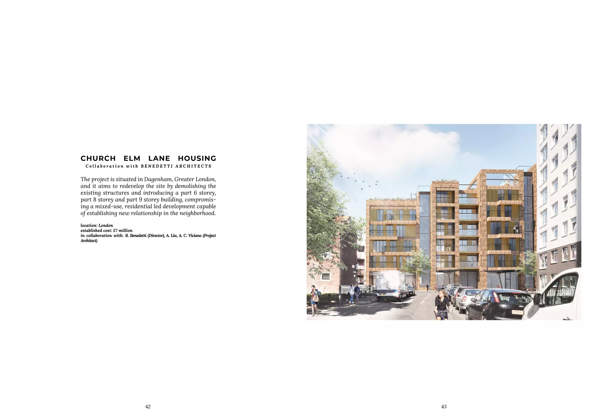42
CHURCH ELM LANE HOUSING
C o l l a b o r a t i o n w i t h B E N E D E T T I A R C H I T E C T S
The project is situated in Dagenham, Greater London,
and it aims to redevelop the site by demolishing the
existing structures and introducing a part 6 storey,
part 8 storey and part 9 storey building, compromis-
ing a mixed-use, residential led development capable
of establishing new relationship in the neighborhood.
location: London
established cost: £7 million
in collaboration with: R. Benedetti (Director), A. Liu, A. C. Viciano (Project
Architect)
43
 