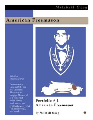 Mitchell Ozog


Amer i c an Freem a s on




 What is
 Freemasonry?

 Freemasonry
 (also called Free
 and Accepted
 Masonry, or
 simply, Masonry)
 is a fraternal
 order whose              Portfol i o # 1
 basic tenets are
 brotherly love, relief   Ameri c an Freem a s on
 (philanthropy),
 and truth.
                          by M i tchel l O z o g       y
 