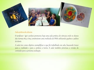 Aula prática de ciências
O professor Igor cardoso promoveu hoje uma aula prática de ciências onde os alunos
das turmas 803 e 804 construíram uma molécula de DNA utilizando jujubas e palitos
de dente.
A aula teve como objetivo exemplificar o que foi trabalhado em sala, buscando trazer
para a realidade e para a prática a teoria. A aula também priorizou a revisão do
conteúdo para a próxima avaliação.
 