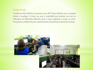 Produção Textual
A professora Aline Monteiro em parceria com a M.T. Simone Martins uniu a produção
textual a tecnologia. A turma 704 usou a criatividade para produzir um texto no
Laboratório de Informática Educativa onde os alunos digitaram o mesmo no writer.
Dessa forma, contribuindo para o aprimoramento da performance discursiva do aluno.
 