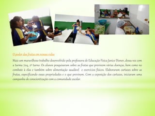 O poder das frutas em nossas vidas
Mais um maravilhoso trabalho desenvolvido pela professora de Educação Física Janice Disner, dessa vez com
a turma 704, 2º turno. Os alunos pesquisaram sobre as frutas que previnem várias doenças, bem como no
combate à elas e também sobre alimentação saudável e exercícios físicos. Elaboraram cartazes sobre as
frutas, especificando essas propriedades e o que previnem. Com a exposição dos cartazes, iniciaram uma
campanha de conscientização com a comunidade escolar.
 