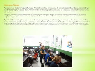 Diário de um Náufrago
A professora de Língua Portuguesa Maristela Oliveira desenvolveu com os alunos da turma 802 a atividade “Diário de um náufrago”
para trabalhar o gênero textual diário.Primeiramente a professora projetou com auxílio do Datashow a estrutura do trabalho com a
introdução:
“Imagine que você é o único sobrevivente de um naufrágio e conseguiu chegar até uma ilha deserta, com nada mais do que suas
próprias roupas...”
A partir daí, lançou situações que levassem os alunos a cumprirem algumas “missões” para cada dia na ilha deserta, conduzindo-os
para a escrita do Depois da correção e reescrita do diário, foi a vez da parceria com o Laboratório de Tecnologias Educacionais junto a
professora Multiplicadora Tecnológica Tânia Cristina Medeiros para digitação, que se transformará posteriormente em livro digital.
 