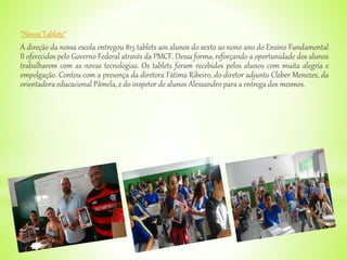 "Novos Tablets“
A direção da nossa escola entregou 813 tablets aos alunos do sexto ao nono ano do Ensino Fundamental
II oferecidos pelo Governo Federal através da PMCF. Dessa forma, reforçando a oportunidade dos alunos
trabalharem com as novas tecnologias. Os tablets foram recebidos pelos alunos com muita alegria e
empolgação. Contou com a presença da diretora Fátima Ribeiro, do diretor adjunto Cleber Menezes, da
orientadora educacional Pâmela, e do inspetor de alunos Alessandro para a entrega dos mesmos.
 