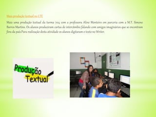 Mais produção textual no LTE
Mais uma produção textual da turma 704 com a professora Aline Monteiro em parceria com a M.T. Simone
Barros Martins. Os alunos produziram cartas de intercâmbio falando com amigos imaginários que se encontram
fora da país.Para realização desta atividade os alunos digitaram o texto no Writer.
 