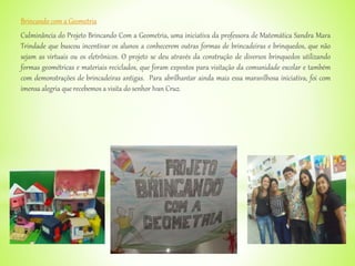 Brincando com a Geometria
Culminância do Projeto Brincando Com a Geometria, uma iniciativa da professora de Matemática Sandra Mara
Trindade que buscou incentivar os alunos a conhecerem outras formas de brincadeiras e brinquedos, que não
sejam as virtuais ou os eletrônicos. O projeto se deu através da construção de diversos brinquedos utilizando
formas geométricas e materiais reciclados, que foram expostos para visitação da comunidade escolar e também
com demonstrações de brincadeiras antigas. Para abrilhantar ainda mais essa maravilhosa iniciativa, foi com
imensa alegria que recebemos a visita do senhor Ivan Cruz.
 