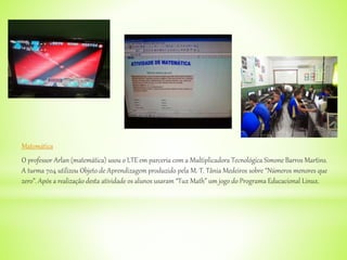 Matemática
O professor Arlan (matemática) usou o LTE em parceria com a Multiplicadora Tecnológica Simone Barros Martins.
A turma 704 utilizou Objeto de Aprendizagem produzido pela M. T. Tânia Medeiros sobre “Números menores que
zero”. Após a realização desta atividade os alunos usaram “Tux Math” um jogo do Programa Educacional Linux.
 