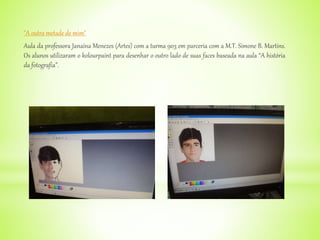 "A outra metade de mim"
Aula da professora Janaína Menezes (Artes) com a turma 903 em parceria com a M.T. Simone B. Martins.
Os alunos utilizaram o kolourpaint para desenhar o outro lado de suas faces baseada na aula “A história
da fotografia”.
 