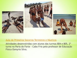 Aula de Primeiros Socorros Terrestres e Náuticos
Atividades desenvolvidas com alunos das turmas 804 e 805, 2º
turno na Paria do Forte - Cabo Frio pelo professor de Educação
Física Osmyrio Silva.
 