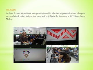 Arte Indígena
Os alunos da turma 804 assistiram uma apresentação de slides sobre Arte Indígena e utilizaram o kolourpaint
para produção de pintura indígena.Uma parceria da profª Denise dos Santos com a M. T. Simone Barros
Martins.
 