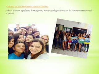 Cabo Frio 400 anos: Monumentos Históricos Cabo Frio
Sábado letivo com a professora de Artes Janaína Menezes: confecção de mosaicos de Monumentos Históricos de
Cabo Frio.
 