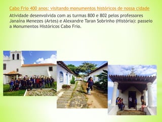Cabo Frio 400 anos: visitando monumentos históricos de nossa cidade
Atividade desenvolvida com as turmas 800 e 802 pelos professores
Janaína Menezes (Artes) e Alexandre Taran Sobrinho (História): passeio
a Monumentos Históricos Cabo Frio.
 