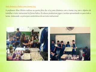 Aula dinâmica e lúdica com a turma 704
A professora Aline Silveira realizou na quinta-feira dia 21/05 uma dinâmica com a turma 704 com o objetivo de
trabalhar o texto instrucional de forma lúdica. Os alunos produziram jogos e receitas apresentando-os para toda a
turma destacando as principais caraterísticas de um texto instrucional.
 