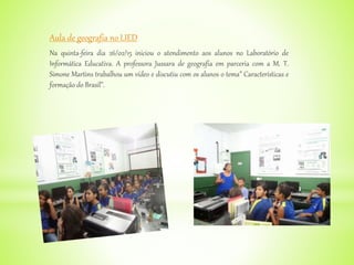 Aula de geografia no LIED
Na quinta-feira dia 26/02/15 iniciou o atendimento aos alunos no Laboratório de
Informática Educativa. A professora Jussara de geografia em parceria com a M. T.
Simone Martins trabalhou um vídeo e discutiu com os alunos o tema” Características e
formação do Brasil”.
 