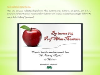 Livro Eletrônico da turma 704
Mais uma atividade realizada pela professora Aline Monteiro com a turma 704 em parceria com a M. T.
Simone B. Martins. Os alunos criaram um livro eletrônico com histórias baseadas nas ilustrações do livro "As
maçãs do Sr. Peabody" (Madonna).
 