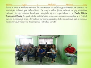 Mostra Água e Melhores Minutos 2014
Todos os anos os melhores minutos do ano anterior são exibidos gratuitamente em centenas de
instituições culturais por todo o Brasil. Em 2014 os vídeos foram exibidos em 323 instituições
culturais de 150 cidades brasileiras, atingindo 65.000 espectadores e a Escola Márcia
Francesconi Pereira fez parte desta história! Ano a ano esses números aumentam e o Festival
cumpre o objetivo de levar o formato de curtíssima duração a todos os cantos do país e esse ano,
mais uma vez, fomos ponto de exibição do Festival do Minuto.
 