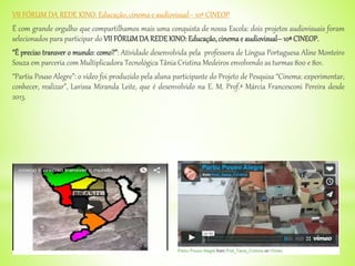 VII FÓRUM DA REDE KINO: Educação, cinema e audiovisual– 10ª CINEOP
É com grande orgulho que compartilhamos mais uma conquista de nossa Escola: dois projetos audiovisuais foram
selecionados para participar do VII FÓRUMDA REDE KINO: Educação,cinemae audiovisual–10ª CINEOP.
“É preciso transver o mundo: como?”: Atividade desenvolvida pela professora de Língua Portuguesa Aline Monteiro
Souza em parceria com Multiplicadora Tecnológica Tânia Cristina Medeiros envolvendo as turmas 800 e 801.
“Partiu Pouso Alegre”: o vídeo foi produzido pela aluna participante do Projeto de Pesquisa “Cinema: experimentar,
conhecer, realizar”, Larissa Miranda Leite, que é desenvolvido na E. M. Prof.ª Márcia Francesconi Pereira desde
2013.
 