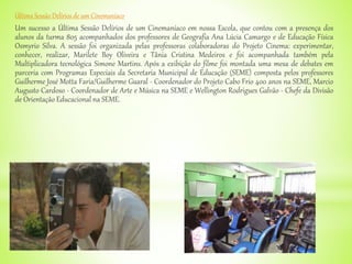 Última Sessão Delírios de um Cinemaníaco
Um sucesso a Última Sessão Delírios de um Cinemaníaco em nossa Escola, que contou com a presença dos
alunos da turma 805 acompanhados dos professores de Geografia Ana Lúcia Camargo e de Educação Física
Osmyrio Silva. A sessão foi organizada pelas professoras colaboradoras do Projeto Cinema: experimentar,
conhecer, realizar, Marilete Boy Oliveira e Tânia Cristina Medeiros e foi acompanhada também pela
Multiplicadora tecnológica Simone Martins. Após a exibição do filme foi montada uma mesa de debates em
parceria com Programas Especiais da Secretaria Municipal de Educação (SEME) composta pelos professores
Guilherme José Motta Faria/Guilherme Guaral - Coordenador do Projeto Cabo Frio 400 anos na SEME, Marcio
Augusto Cardoso - Coordenador de Arte e Música na SEME e Wellington Rodrigues Galvão - Chefe da Divisão
de Orientação Educacional na SEME.
 