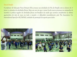 Dia do Desafio
O professor de Educação Física Osmyrio Silva arrasou nas atividades do Dia do Desafio com os alunos do 2º
turno: 15 minutos de atividades físicas. Mais um ano em que a nossa Escola marca presença na campanha de
incentivo à prática regular de atividades físicas em benefício da saúde que acontece anualmente na última
quarta-feira do mês de maio em todo o mundo e é difundido mundialmente pela The Association For
International Sport for All (TAFISA), entidade de promoção do esporte para todos.
 