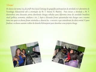 "Charges"
Os alunos da turma 704 da profª Ana Lúcia Camargo de geografia participaram de atividade no Laboratório de
Tecnologia Educacional sob a orientação da M. T. Simone B. Martins. Para iniciar a atividade a M. T.
desenvolveu uma discussão prévia abordando charges voltadas para diferentes áreas da sociedade brasileira
atual (política, economia, cotidiano e etc...). Após a discussão foram apresentadas três charges com o mesmo
tema nas quais os alunos foram orientados a observá-las e escrever o que entenderam da ideia central. E para
finalizar, os alunos usaram o editor de desenho Kolourpaint para desenhar a sua própria charge.
 