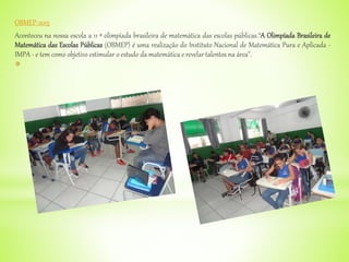 OBMEP-2015
Aconteceu na nossa escola a 11 ª olimpíada brasileira de matemática das escolas públicas.“A Olimpíada Brasileira de
Matemática das Escolas Públicas (OBMEP) é uma realização do Instituto Nacional de Matemática Pura e Aplicada -
IMPA - e tem como objetivo estimular o estudo da matemática e revelar talentos na área".
*
 
