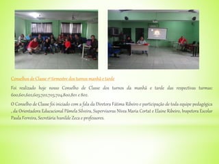 Conselhos de Classe 1º tirmestre dos turnos manhã e tarde
Foi realizado hoje nosso Conselho de Classe dos turnos da manhã e tarde das respectivas turmas:
600,601,602,603,702,703,704,800,801 e 802.
O Conselho de Classe foi iniciado com a fala da Diretora Fátima Ribeiro e participação de toda equipe pedagógica
, da Orientadora Educacional Pâmela Silveira, Supervisoras Nívea Maria Cortat e Elaine Ribeiro, Inspetora Escolar
Paula Ferreira, Secretária Ivanilde Zeca e professores.
 