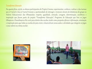 Transforma Educação
Na quarta-feira, 03/06, os alunos participantes do Projeto Cinema: experimentar, conhecer, realizar e das turmas
902 (1º turno) e 603 (2º turno) tiveram a oportunidade de interagir e vivenciar através de dinâmicas de grupo os
Valores Educacionais das Olimpíadas: respeito, igualdade, amizade, coragem, determinação, excelência e
inspiração que fazem parte do projeto “Transforma Educação”, Programa de Educação que leva os Jogos
Olímpicos e Paraolímpicos Rio 2016 para dentro das escolas, tendo como proposta oferecer informação, orientação
e inspiração para que todas as escolas do país criem e desenvolvam novas aulas e atividades que integrem os Jogos
e seus valores na rotina escolar.
 