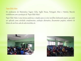 Paper Slide Video
Os professores de Matemática Vagner Ávila, Inglês Neusa, Português Aline e História Marcelo
trabalharam com a produção de "Paper Slide Video".
Paper Slide Video é uma técnica poderosa e simples para se criar um filme deslizando papéis, que pode
ser aplicada como atividade complementar, avaliação alternativa, documentar projetos, relatório de
leitura de um livro, sala de aula invertida, etc.
 
